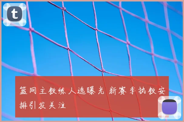 篮网主教练人选曝光 新赛季执教安排引发关注
