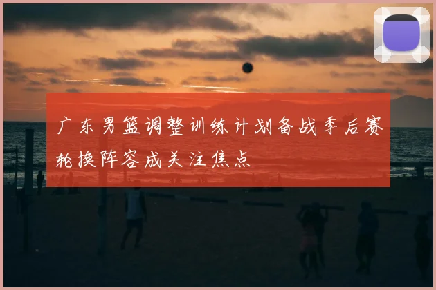 广东男篮调整训练计划备战季后赛轮换阵容成关注焦点