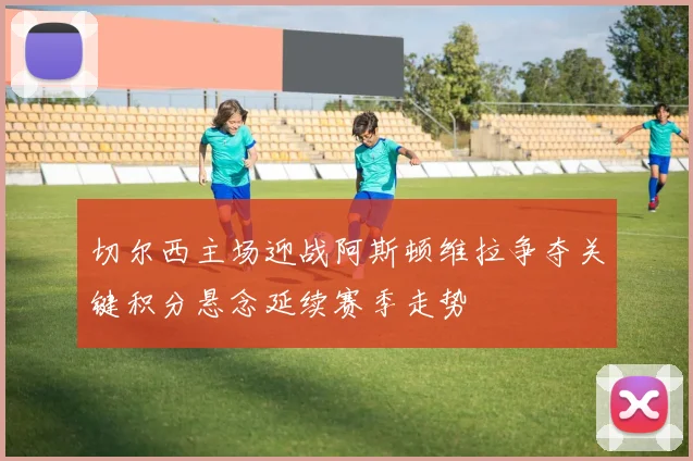 切尔西主场迎战阿斯顿维拉争夺关键积分悬念延续赛季走势