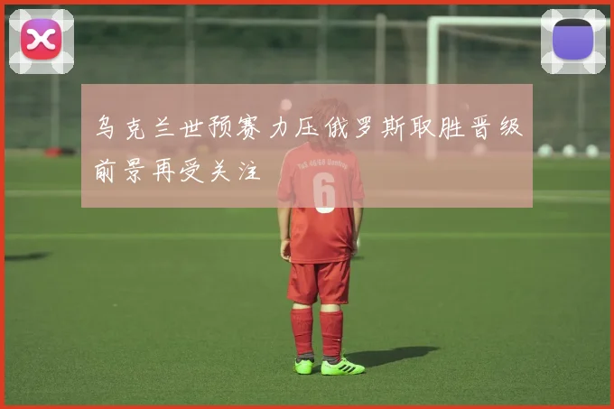乌克兰世预赛力压俄罗斯取胜晋级前景再受关注