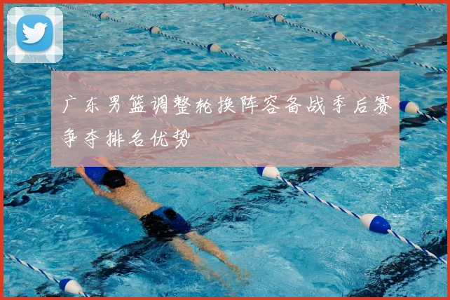 广东男篮调整轮换阵容备战季后赛争夺排名优势