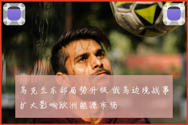 乌克兰东部局势升级 俄乌边境战事扩大影响欧洲能源市场
