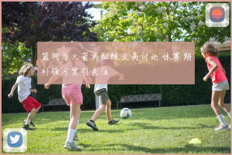 篮网与火箭再酝酿交易讨论 休赛期补强方案引关注