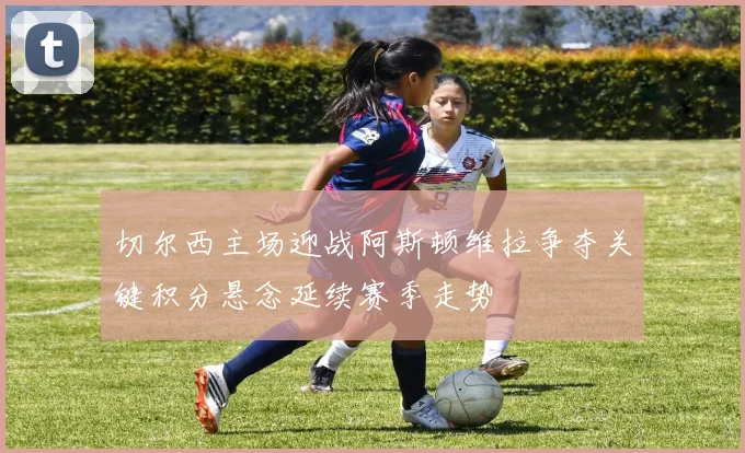 切尔西主场迎战阿斯顿维拉争夺关键积分悬念延续赛季走势