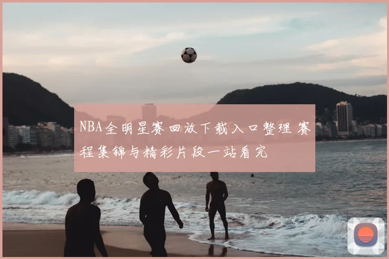 NBA全明星赛回放下载入口整理 赛程集锦与精彩片段一站看完