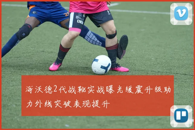 海沃德2代战靴实战曝光缓震升级助力外线突破表现提升