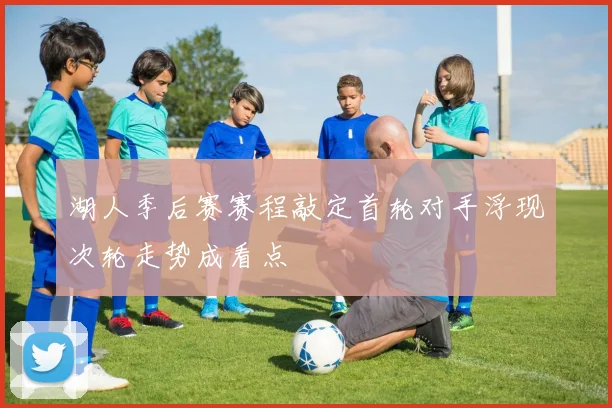 湖人季后赛赛程敲定首轮对手浮现次轮走势成看点