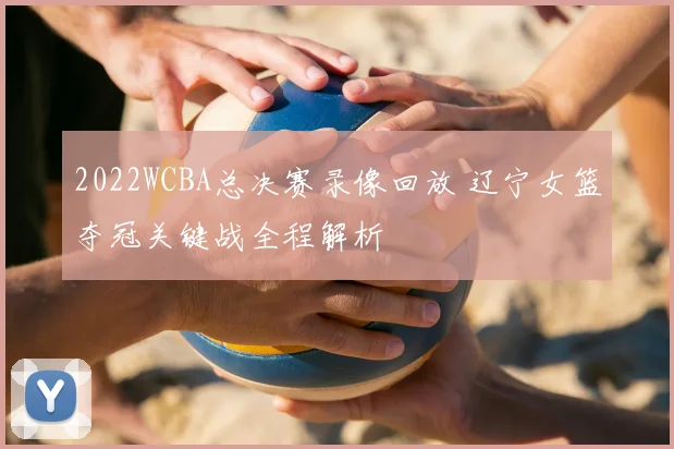 2022WCBA总决赛录像回放 辽宁女篮夺冠关键战全程解析