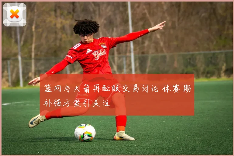 篮网与火箭再酝酿交易讨论 休赛期补强方案引关注