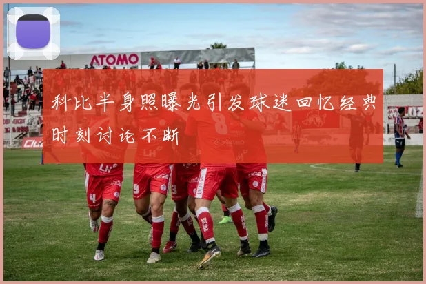 科比半身照曝光引发球迷回忆经典时刻讨论不断