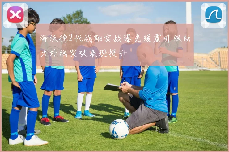 海沃德2代战靴实战曝光缓震升级助力外线突破表现提升