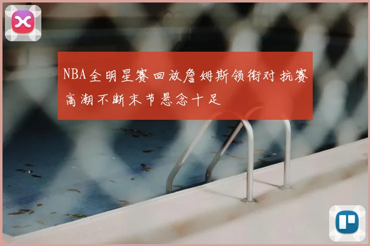 NBA全明星赛回放詹姆斯领衔对抗赛高潮不断末节悬念十足