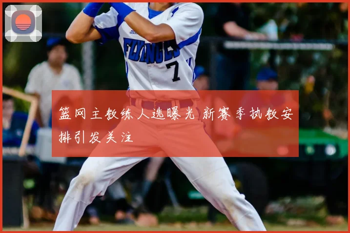 篮网主教练人选曝光 新赛季执教安排引发关注