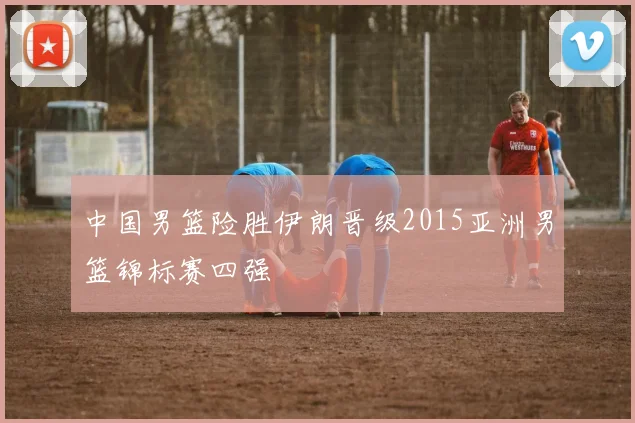 中国男篮险胜伊朗晋级2015亚洲男篮锦标赛四强