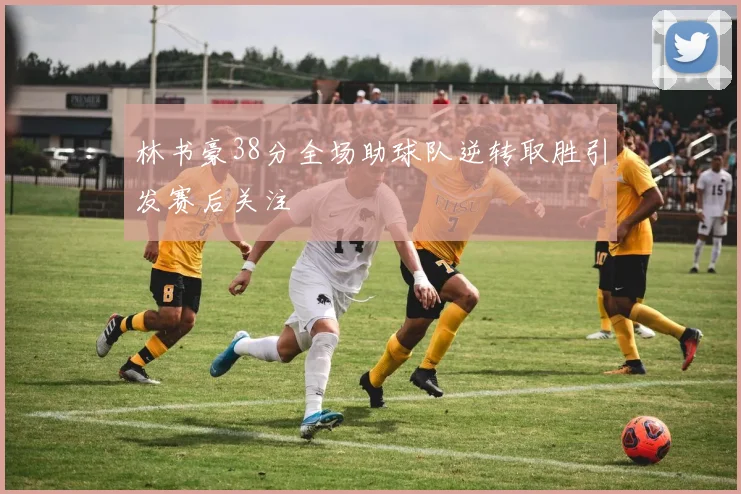 林书豪38分全场助球队逆转取胜引发赛后关注